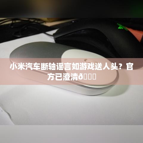 小米汽车断轴谣言如游戏送人头？官方已澄清😏