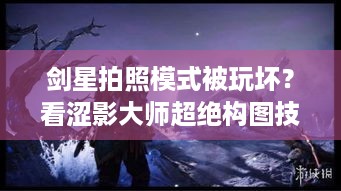 剑星拍照模式被玩坏？看涩影大师超绝构图技巧！ -