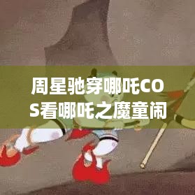 周星驰穿哪吒COS看哪吒之魔童闹海，玩家们羡慕这热情不？