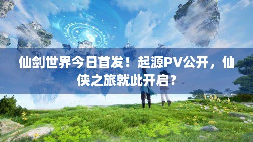 仙剑世界今日首发！起源PV公开，仙侠之旅就此开启？