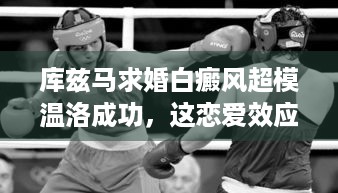 库兹马求婚白癜风超模温洛成功，这恋爱效应你酸了吗？