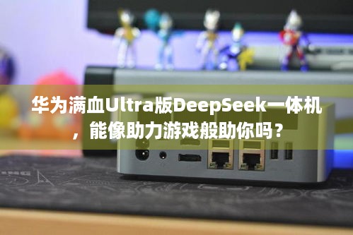 华为满血Ultra版DeepSeek一体机，能像助力游戏般助你吗？