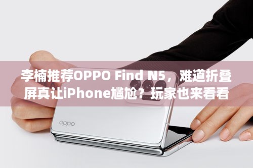 李楠推荐OPPO Find N5，难道折叠屏真让iPhone尴尬？玩家也来看看吧