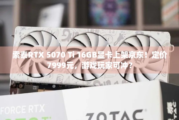 索泰RTX 5070 Ti 16GB显卡上架京东！定价7999元，游戏玩家可冲？