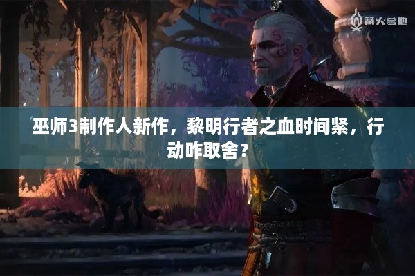 巫师3制作人新作，黎明行者之血时间紧，行动咋取舍？