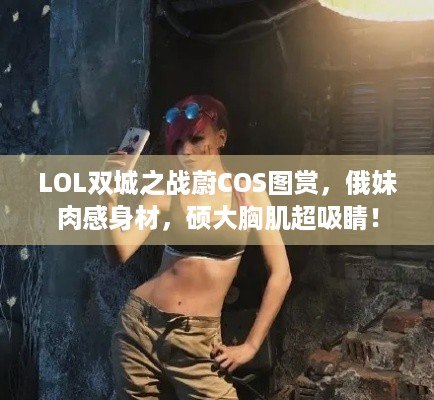 LOL双城之战蔚COS图赏，俄妹肉感身材，硕大胸肌超吸睛！