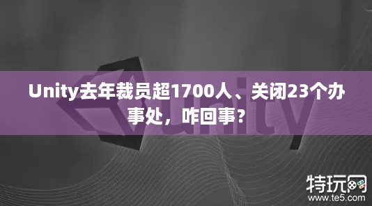 Unity去年裁员超1700人、关闭23个办事处，咋回事？