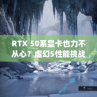 RTX 50系显卡也力不从心？虚幻5性能挑战咋应对？