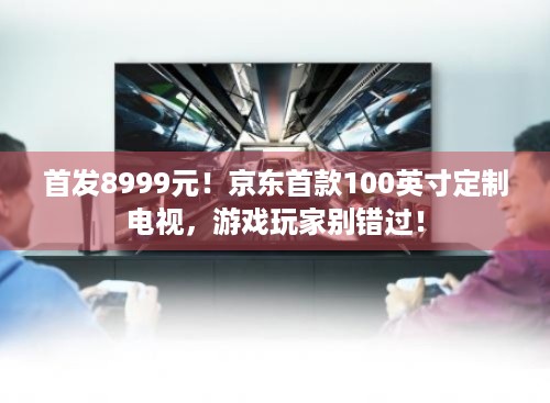 首发8999元！京东首款100英寸定制电视，游戏玩家别错过！