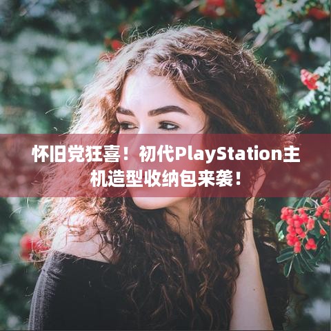 怀旧党狂喜！初代PlayStation主机造型收纳包来袭！