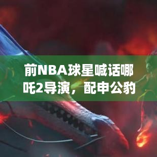 前NBA球星喊话哪吒2导演，配申公豹像打游戏通关那么难？