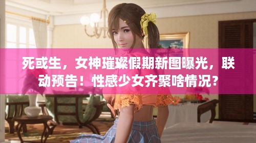 死或生，女神璀璨假期新图曝光，联动预告！性感少女齐聚啥情况？