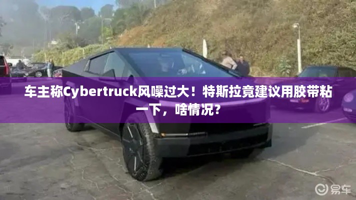 车主称Cybertruck风噪过大！特斯拉竟建议用胶带粘一下，啥情况？