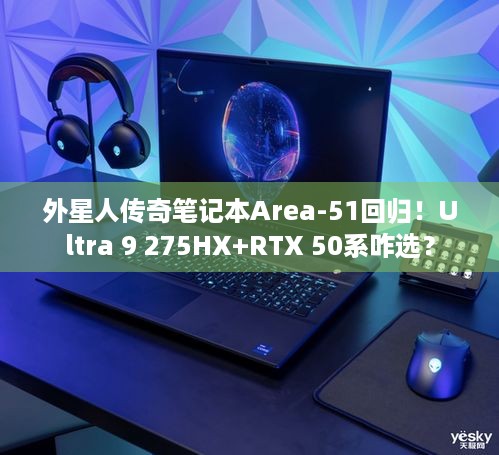 外星人传奇笔记本Area-51回归！Ultra 9 275HX+RTX 50系咋选？