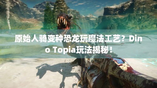 原始人骑变种恐龙玩魔法工艺？Dino Topia玩法揭秘！