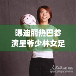 曝迪丽热巴参演星爷少林女足人到深圳，游戏玩家们期待吗？