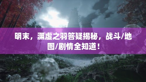 明末，渊虚之羽答疑揭秘，战斗/地图/剧情全知道！