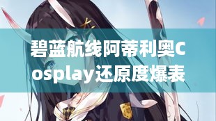 碧蓝航线阿蒂利奥Cosplay还原度爆表，咋轻松驾驭？