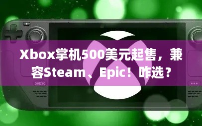 Xbox掌机500美元起售，兼容Steam、Epic！咋选？