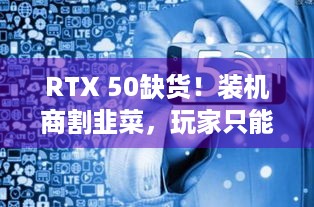 RTX 50缺货！装机商割韭菜，玩家只能干瞪眼？