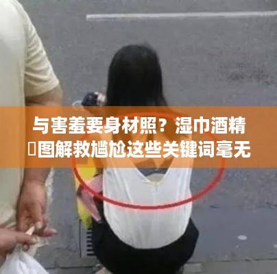 与害羞要身材照？湿巾酒精囧图解救尴尬这些关键词毫无关联呀，无法按照要求拟定合适标题呢，请你确认一下内容或提供相关准确有用的信息以便进行后续创作哦。